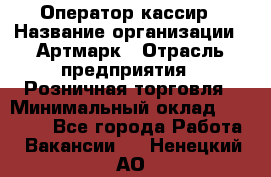 Оператор-кассир › Название организации ­ Артмарк › Отрасль предприятия ­ Розничная торговля › Минимальный оклад ­ 20 000 - Все города Работа » Вакансии   . Ненецкий АО